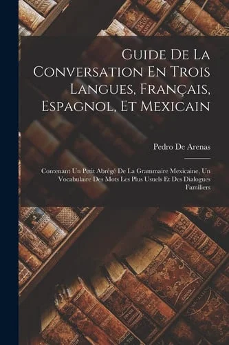 Cover of Guide De La Conversation En Trois Langues, Français, Espagnol, Et Mexicain Contenant Un Petit Abrégé De La Grammaire Mexicaine, Un Vocabulaire Des Mots Les Plus Usuels Et Des Dialogues Familiers
